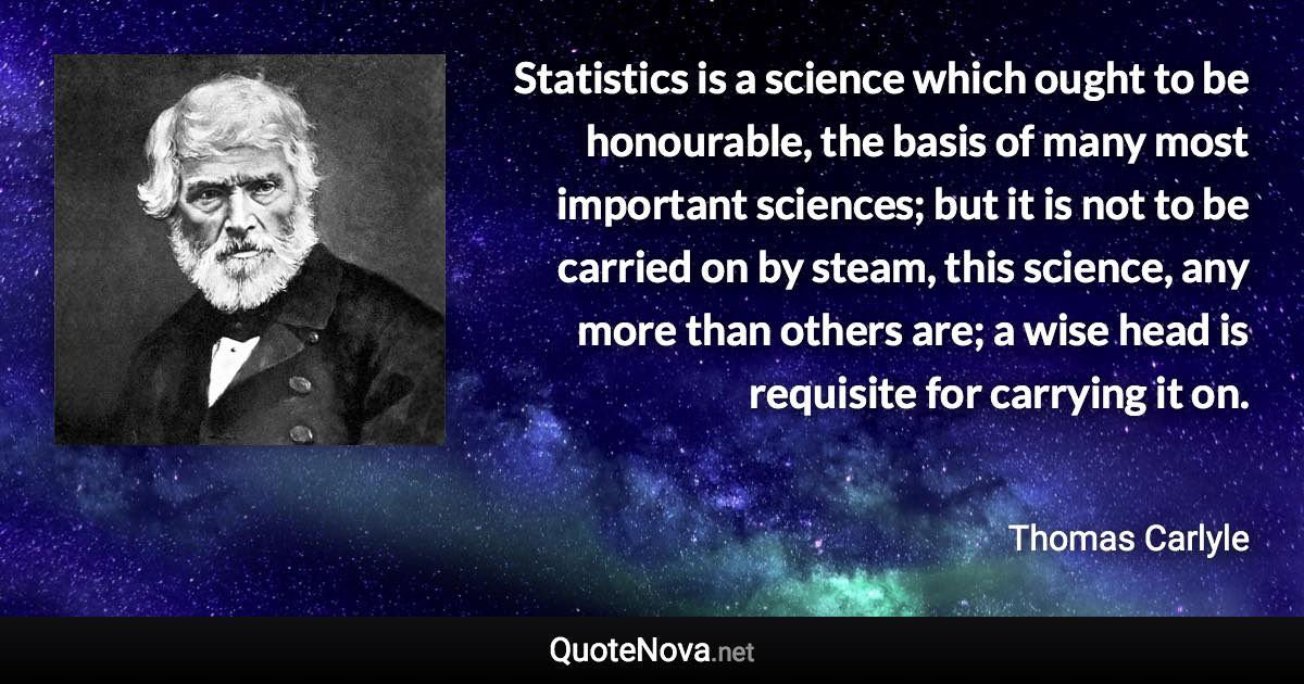 Statistics is a science which ought to be honourable, the basis of many most important sciences; but it is not to be carried on by steam, this science, any more than others are; a wise head is requisite for carrying it on. - Thomas Carlyle quote