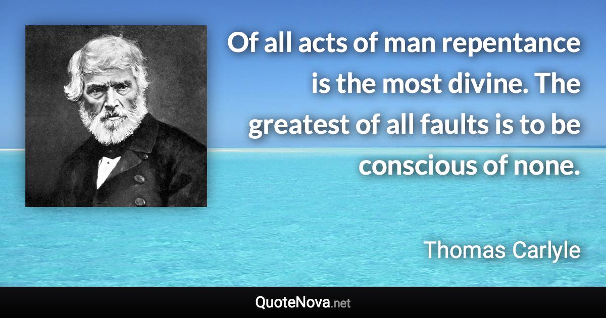 Of all acts of man repentance is the most divine. The greatest of all faults is to be conscious of none. - Thomas Carlyle quote