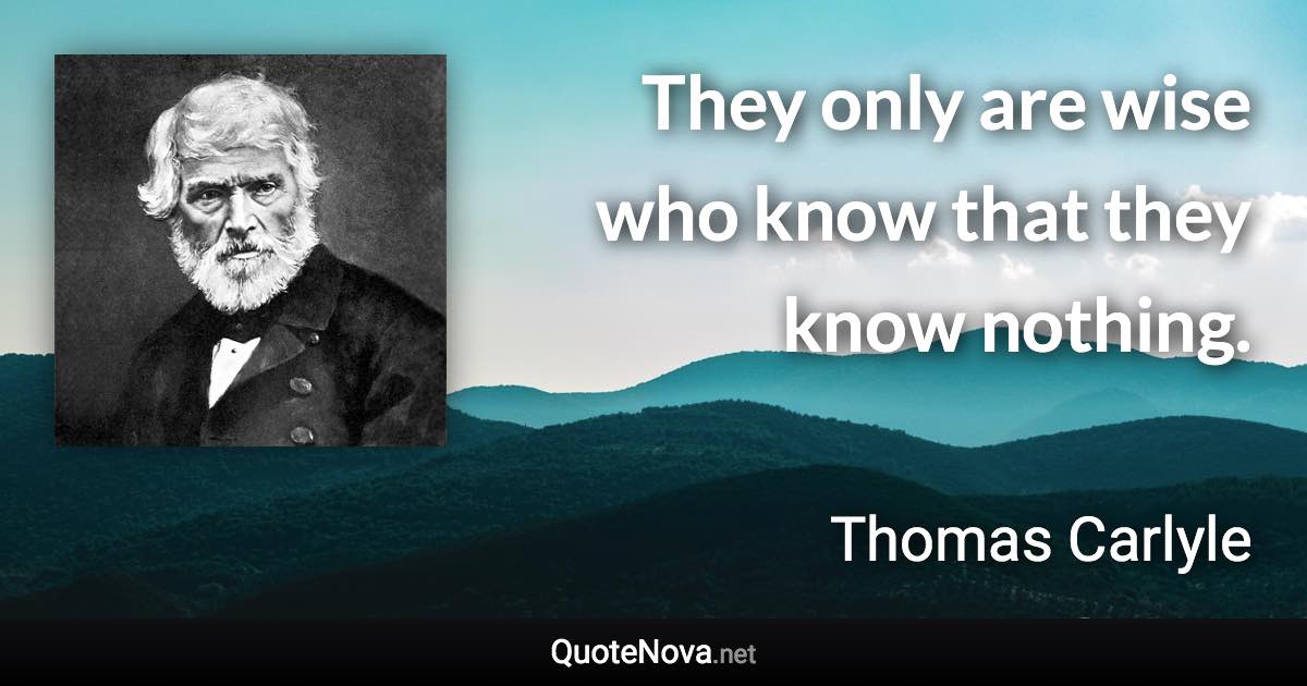 They only are wise who know that they know nothing. - Thomas Carlyle quote