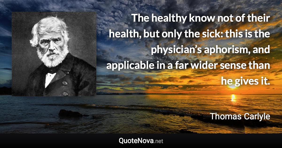 The healthy know not of their health, but only the sick: this is the physician’s aphorism, and applicable in a far wider sense than he gives it. - Thomas Carlyle quote