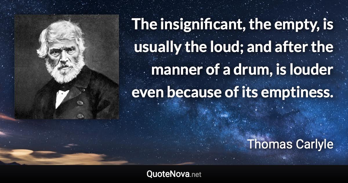 The insignificant, the empty, is usually the loud; and after the manner of a drum, is louder even because of its emptiness. - Thomas Carlyle quote