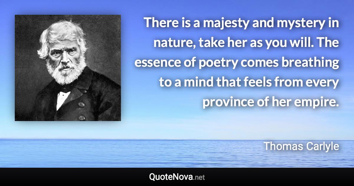 There is a majesty and mystery in nature, take her as you will. The essence of poetry comes breathing to a mind that feels from every province of her empire. - Thomas Carlyle quote