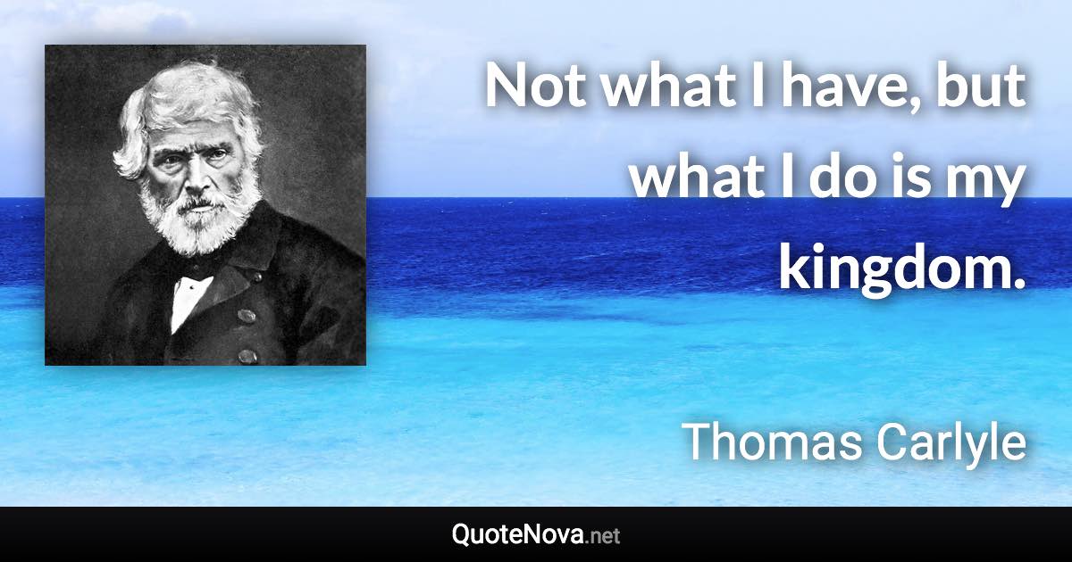 Not what I have, but what I do is my kingdom. - Thomas Carlyle quote