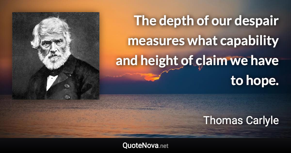 The depth of our despair measures what capability and height of claim we have to hope. - Thomas Carlyle quote