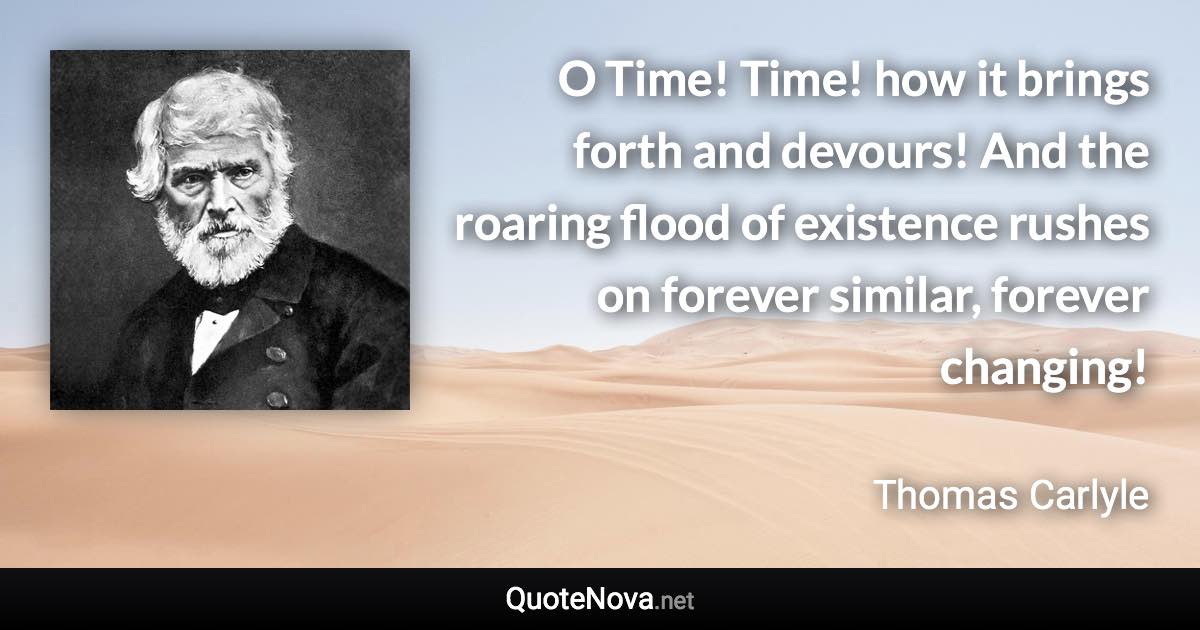 O Time! Time! how it brings forth and devours! And the roaring flood of existence rushes on forever similar, forever changing! - Thomas Carlyle quote