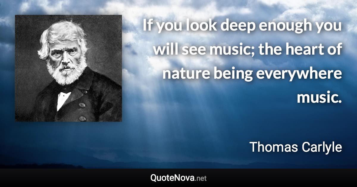 If you look deep enough you will see music; the heart of nature being everywhere music. - Thomas Carlyle quote