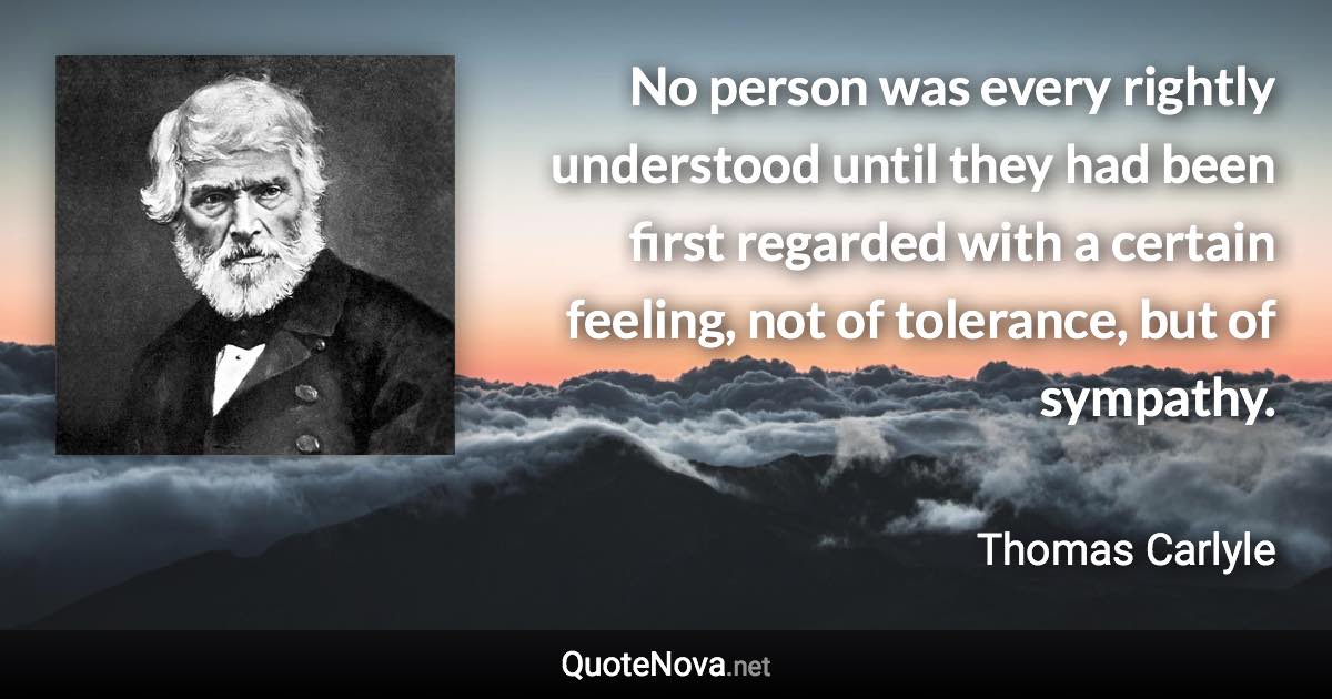 No person was every rightly understood until they had been first regarded with a certain feeling, not of tolerance, but of sympathy. - Thomas Carlyle quote