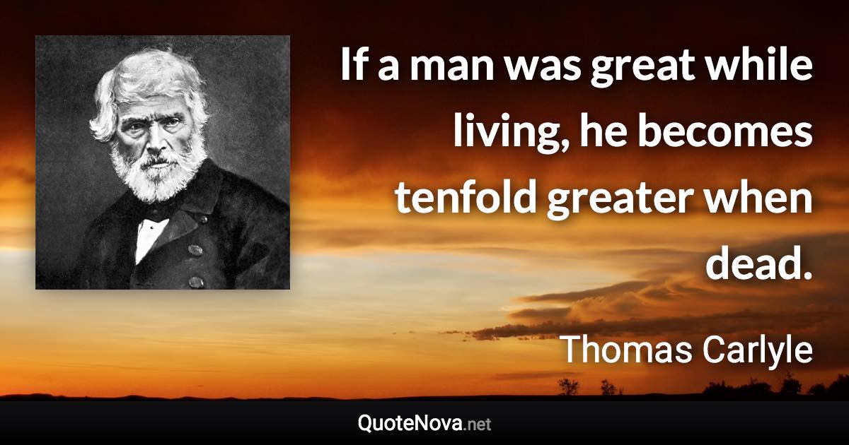 If a man was great while living, he becomes tenfold greater when dead. - Thomas Carlyle quote