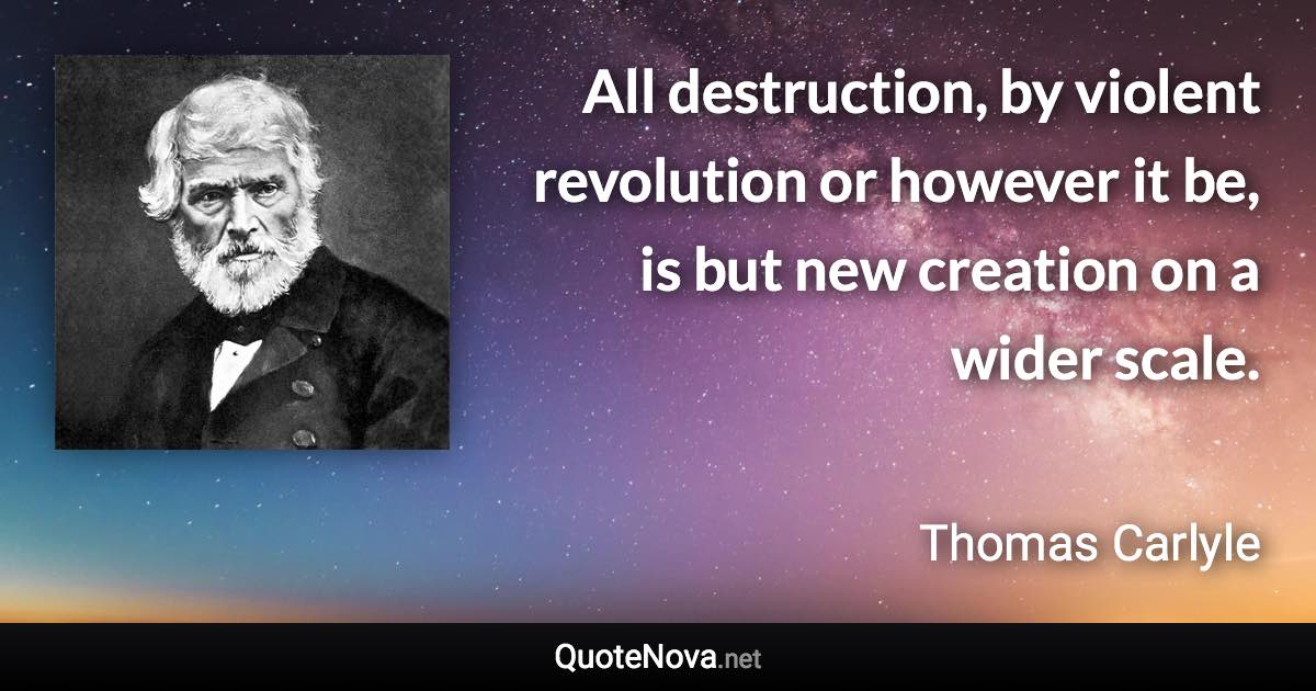 All destruction, by violent revolution or however it be, is but new creation on a wider scale. - Thomas Carlyle quote