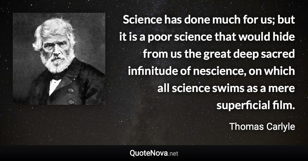 Science has done much for us; but it is a poor science that would hide from us the great deep sacred infinitude of nescience, on which all science swims as a mere superficial film. - Thomas Carlyle quote