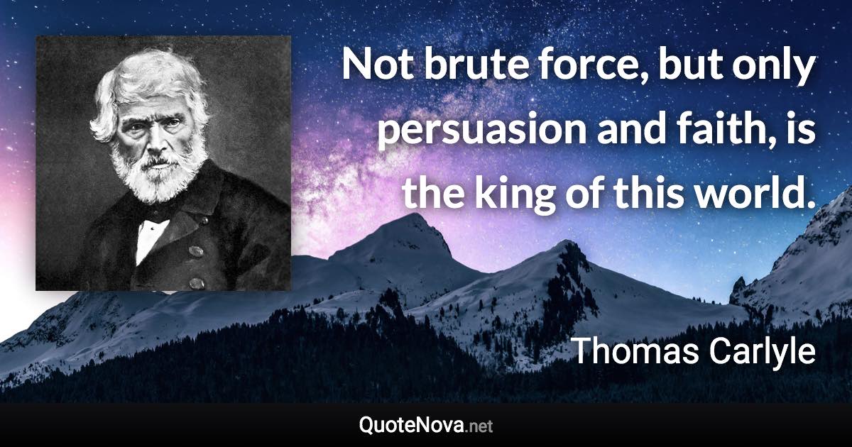 Not brute force, but only persuasion and faith, is the king of this world. - Thomas Carlyle quote