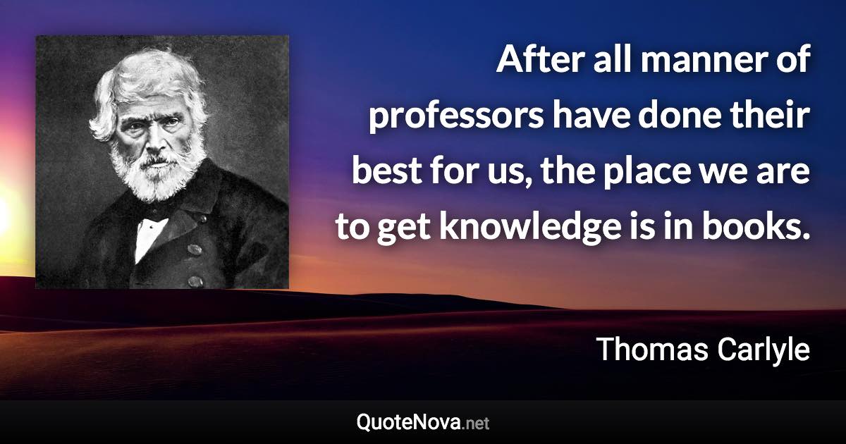 After all manner of professors have done their best for us, the place we are to get knowledge is in books. - Thomas Carlyle quote