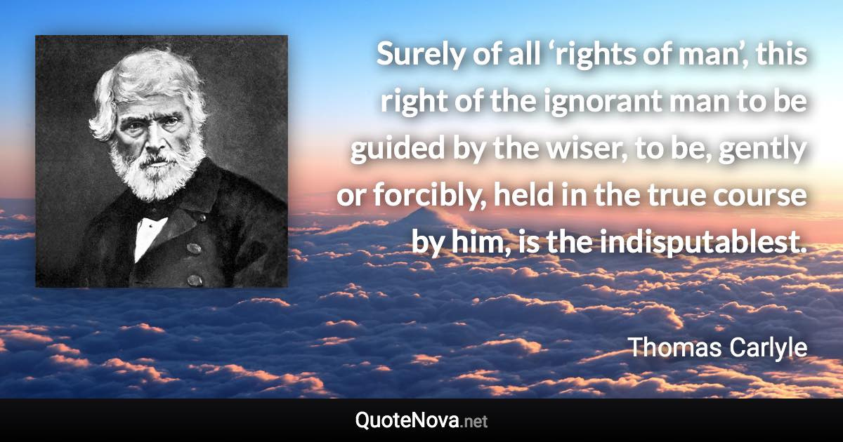 Surely of all ‘rights of man’, this right of the ignorant man to be guided by the wiser, to be, gently or forcibly, held in the true course by him, is the indisputablest. - Thomas Carlyle quote