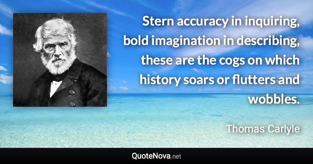 Stern accuracy in inquiring, bold imagination in describing, these are the cogs on which history soars or flutters and wobbles. - Thomas Carlyle quote