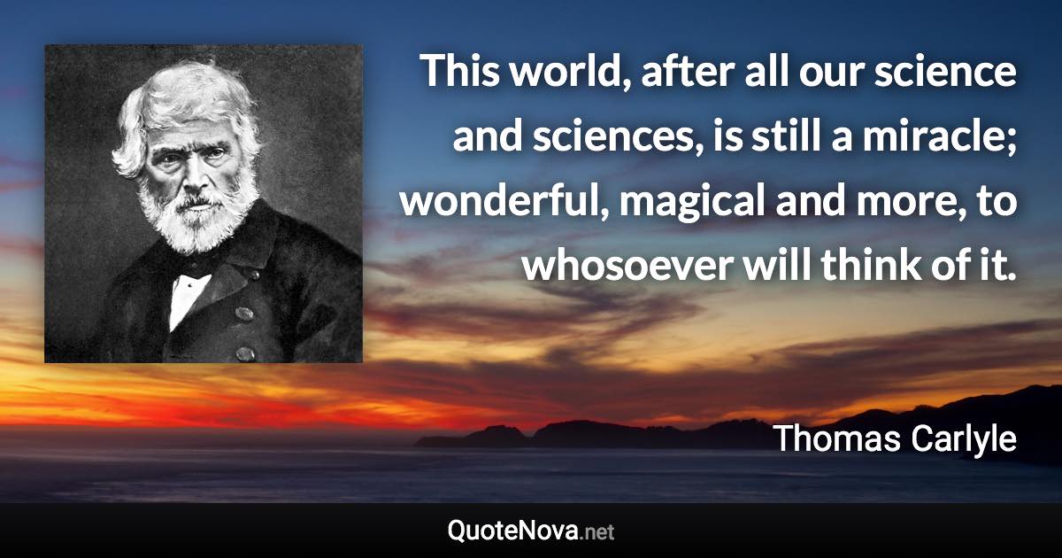 This world, after all our science and sciences, is still a miracle; wonderful, magical and more, to whosoever will think of it. - Thomas Carlyle quote