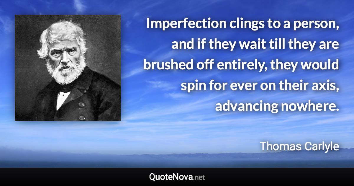 Imperfection clings to a person, and if they wait till they are brushed off entirely, they would spin for ever on their axis, advancing nowhere. - Thomas Carlyle quote