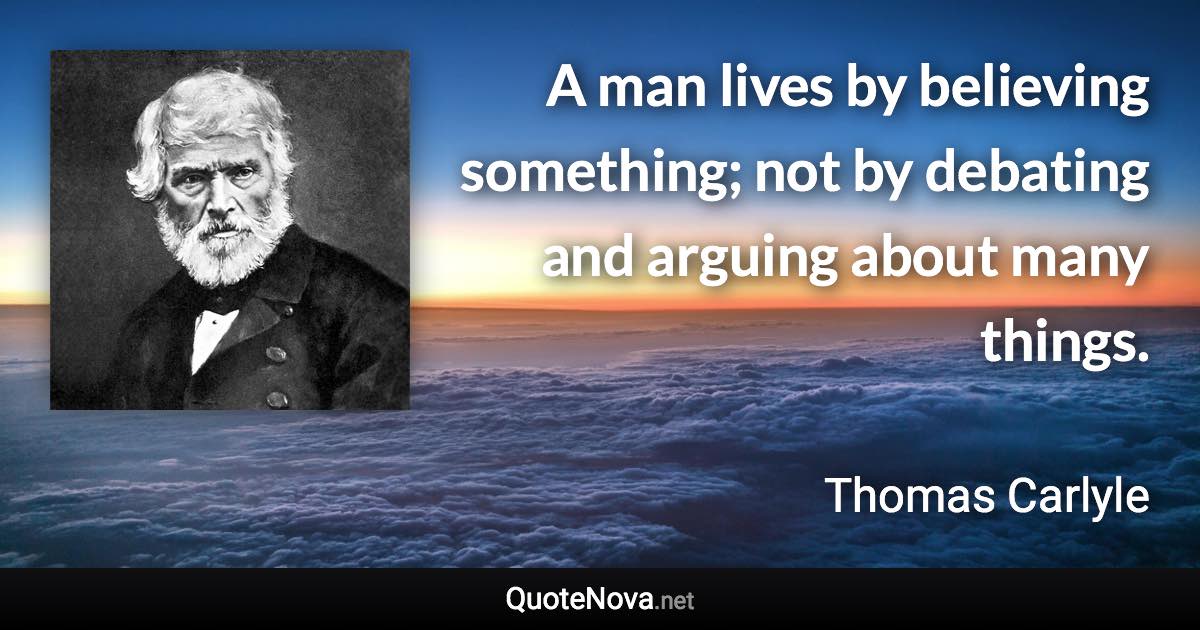 A man lives by believing something; not by debating and arguing about many things. - Thomas Carlyle quote