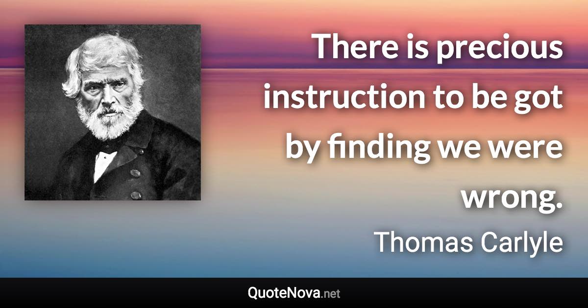 There is precious instruction to be got by finding we were wrong. - Thomas Carlyle quote