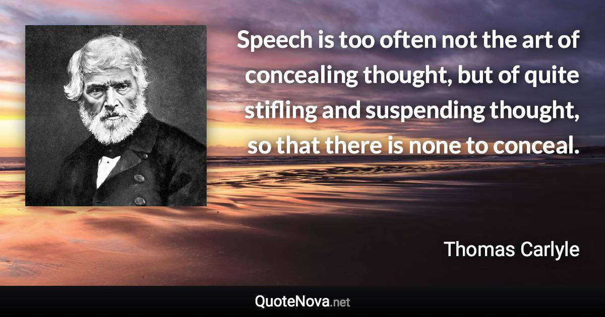 Speech is too often not the art of concealing thought, but of quite stifling and suspending thought, so that there is none to conceal. - Thomas Carlyle quote