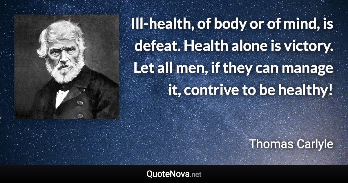 Ill-health, of body or of mind, is defeat. Health alone is victory. Let all men, if they can manage it, contrive to be healthy! - Thomas Carlyle quote