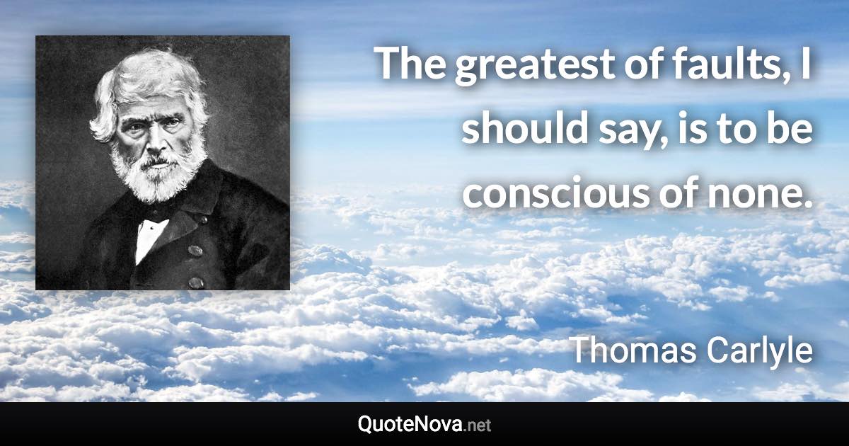 The greatest of faults, I should say, is to be conscious of none. - Thomas Carlyle quote