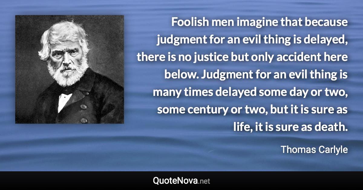 Foolish men imagine that because judgment for an evil thing is delayed, there is no justice but only accident here below. Judgment for an evil thing is many times delayed some day or two, some century or two, but it is sure as life, it is sure as death. - Thomas Carlyle quote