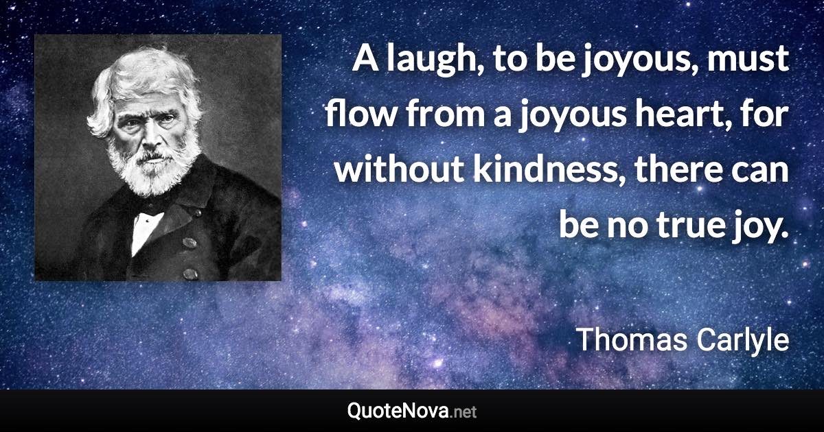 A laugh, to be joyous, must flow from a joyous heart, for without kindness, there can be no true joy. - Thomas Carlyle quote