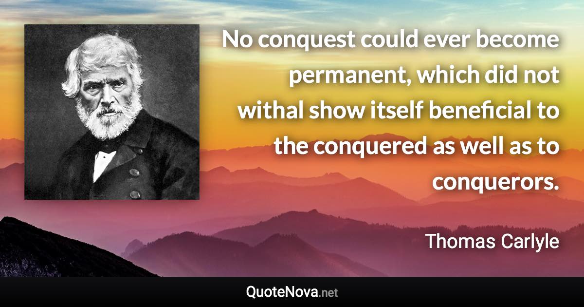 No conquest could ever become permanent, which did not withal show itself beneficial to the conquered as well as to conquerors. - Thomas Carlyle quote