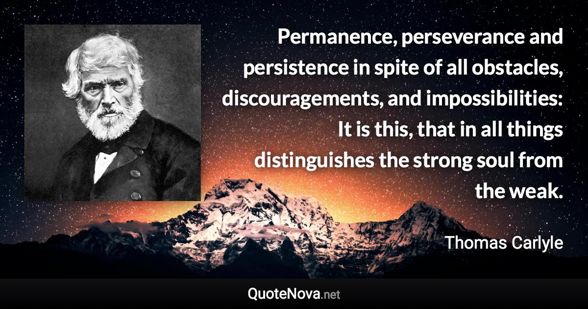 Permanence, perseverance and persistence in spite of all obstacles, discouragements, and impossibilities: It is this, that in all things distinguishes the strong soul from the weak. - Thomas Carlyle quote