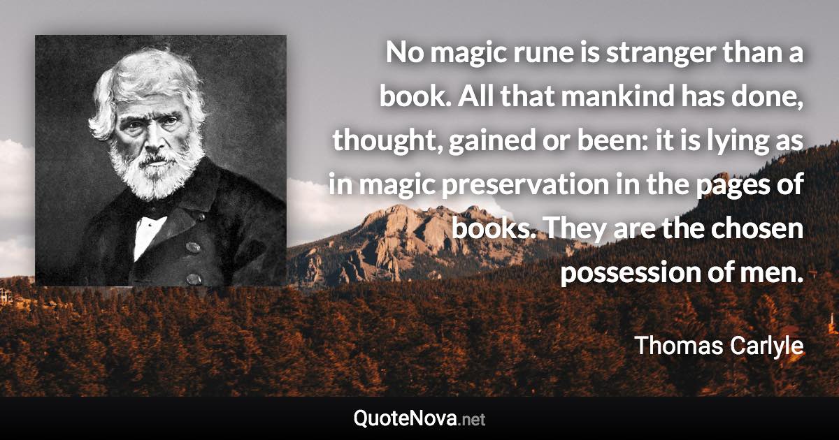 No magic rune is stranger than a book. All that mankind has done, thought, gained or been: it is lying as in magic preservation in the pages of books. They are the chosen possession of men. - Thomas Carlyle quote