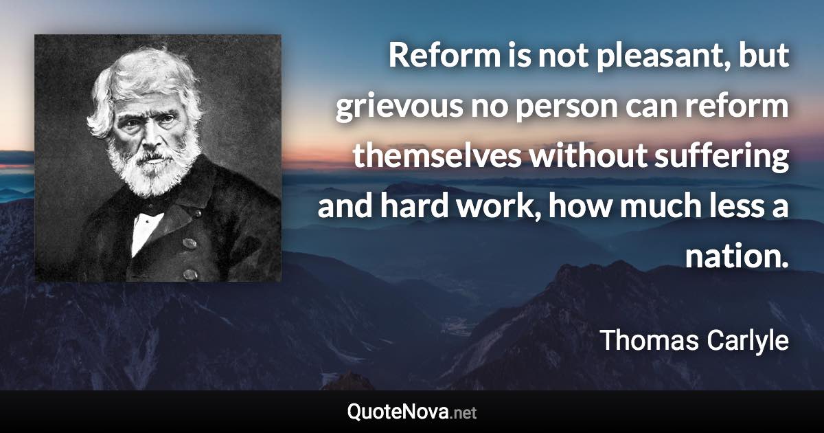 Reform is not pleasant, but grievous no person can reform themselves without suffering and hard work, how much less a nation. - Thomas Carlyle quote