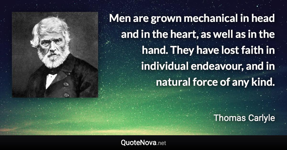 Men are grown mechanical in head and in the heart, as well as in the hand. They have lost faith in individual endeavour, and in natural force of any kind. - Thomas Carlyle quote