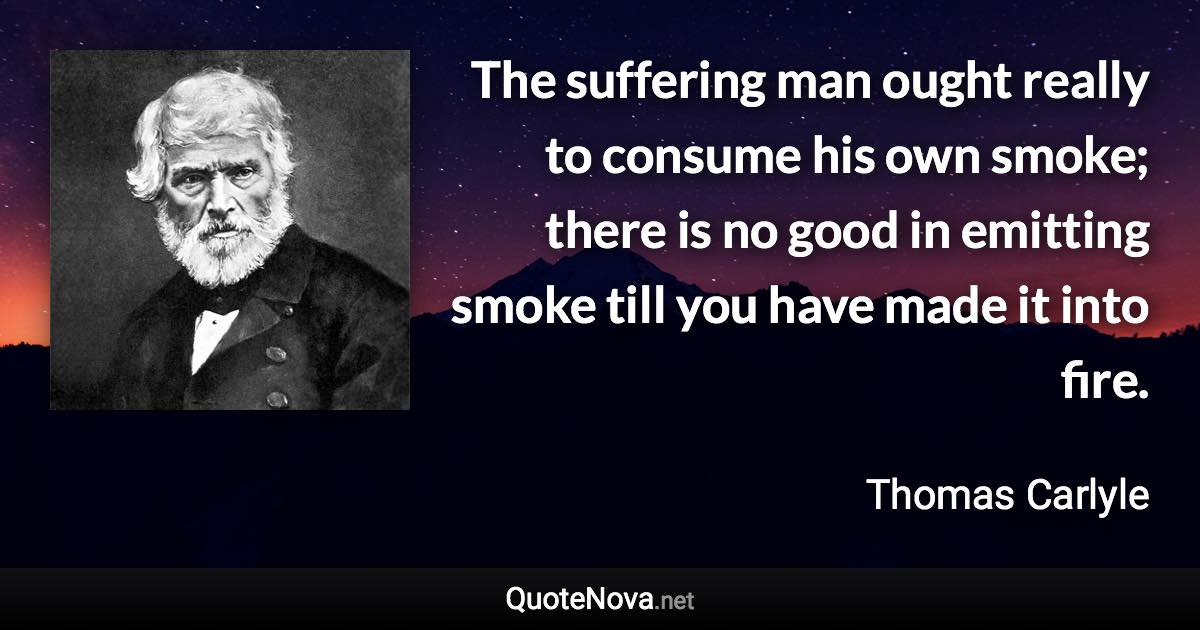 The suffering man ought really to consume his own smoke; there is no good in emitting smoke till you have made it into fire. - Thomas Carlyle quote