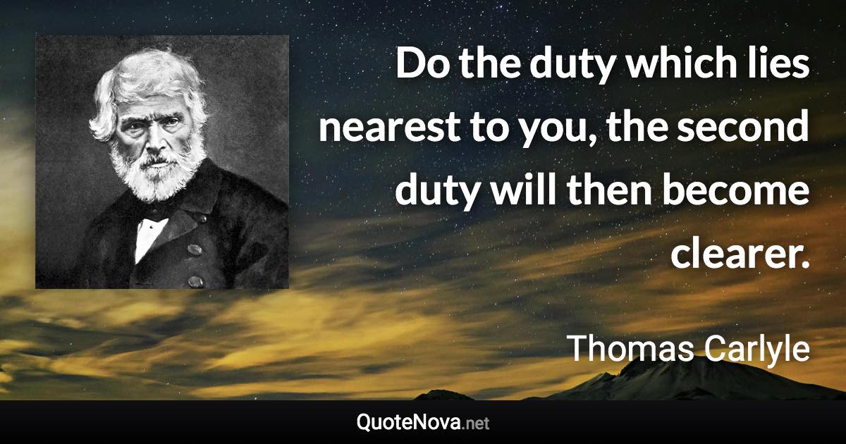 Do the duty which lies nearest to you, the second duty will then become clearer. - Thomas Carlyle quote