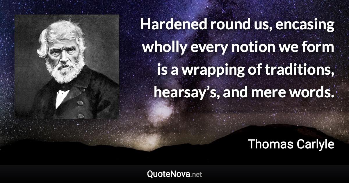 Hardened round us, encasing wholly every notion we form is a wrapping of traditions, hearsay’s, and mere words. - Thomas Carlyle quote