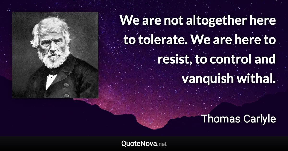 We are not altogether here to tolerate. We are here to resist, to control and vanquish withal. - Thomas Carlyle quote