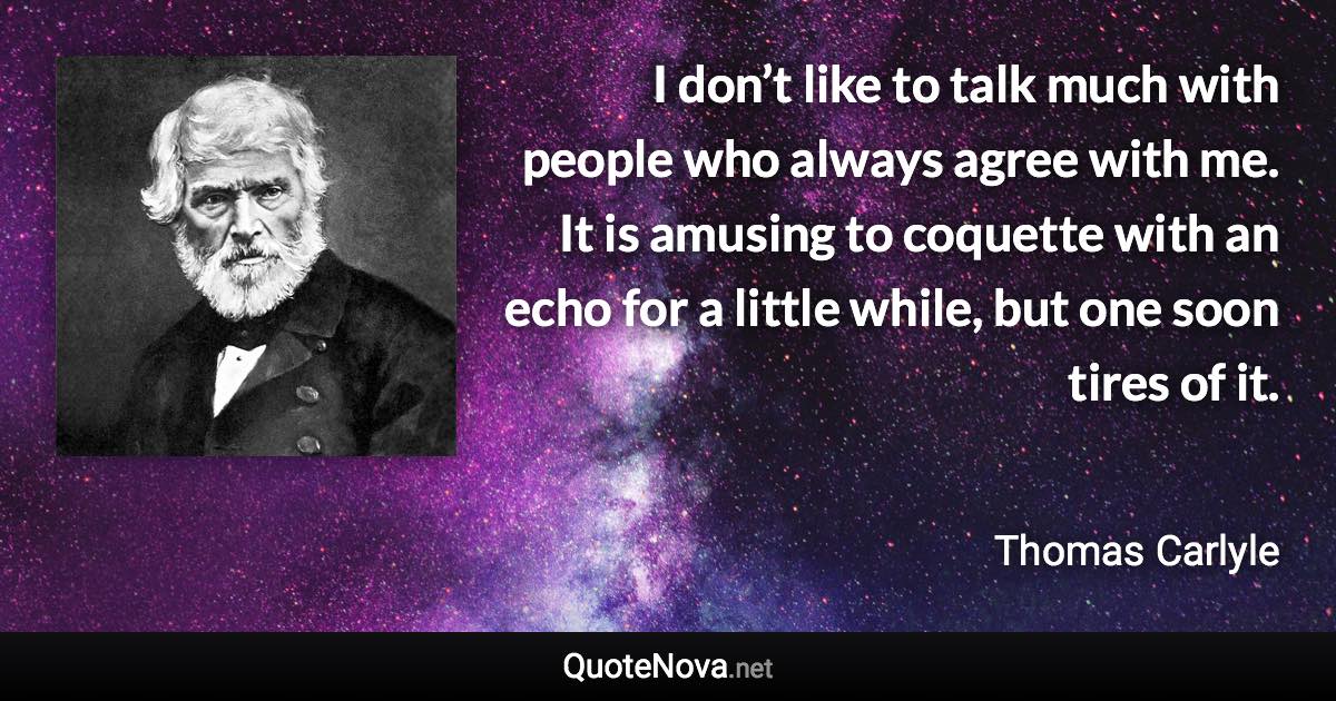 I don’t like to talk much with people who always agree with me. It is amusing to coquette with an echo for a little while, but one soon tires of it. - Thomas Carlyle quote