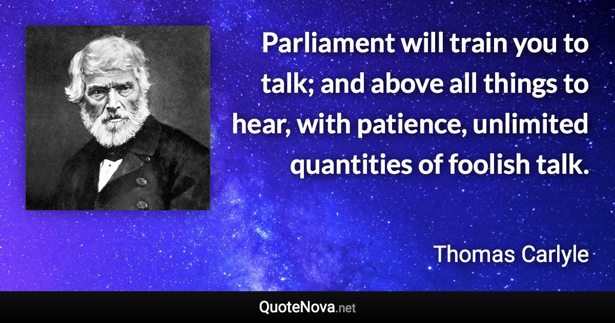 Parliament will train you to talk; and above all things to hear, with patience, unlimited quantities of foolish talk. - Thomas Carlyle quote