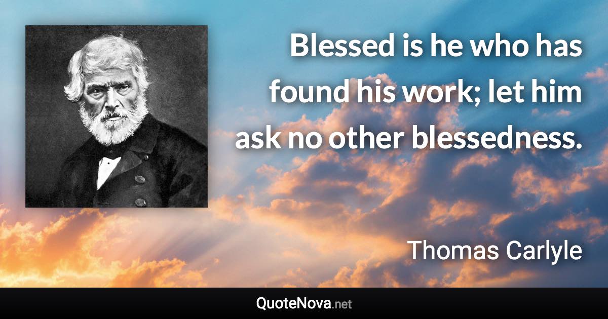 Blessed is he who has found his work; let him ask no other blessedness. - Thomas Carlyle quote