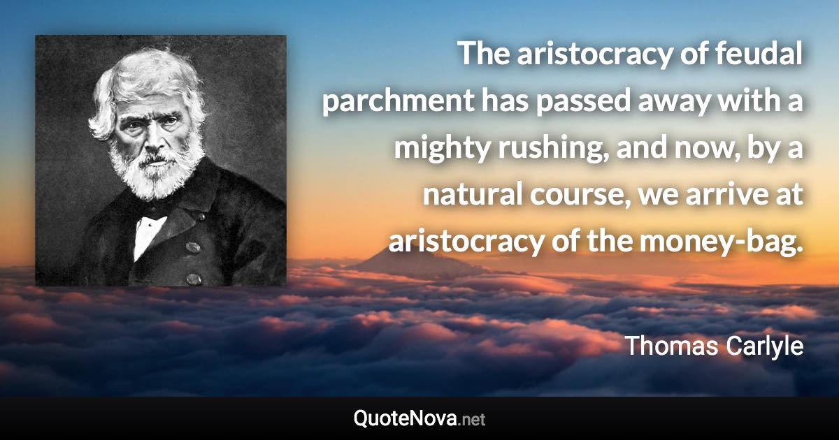 The aristocracy of feudal parchment has passed away with a mighty rushing, and now, by a natural course, we arrive at aristocracy of the money-bag. - Thomas Carlyle quote