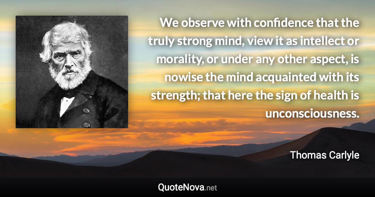 We observe with confidence that the truly strong mind, view it as intellect or morality, or under any other aspect, is nowise the mind acquainted with its strength; that here the sign of health is unconsciousness. - Thomas Carlyle quote