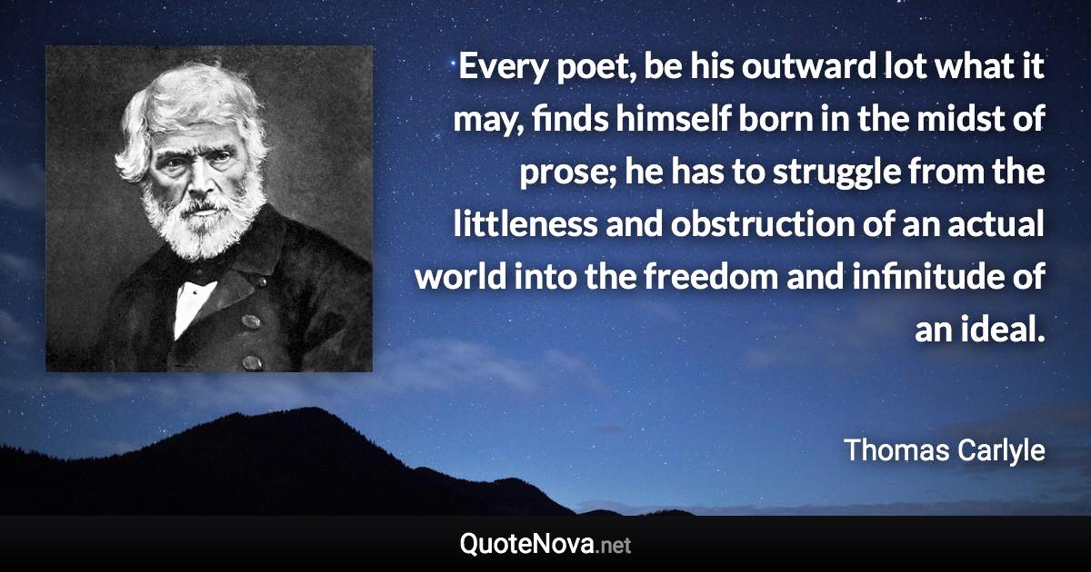 Every poet, be his outward lot what it may, finds himself born in the midst of prose; he has to struggle from the littleness and obstruction of an actual world into the freedom and infinitude of an ideal. - Thomas Carlyle quote