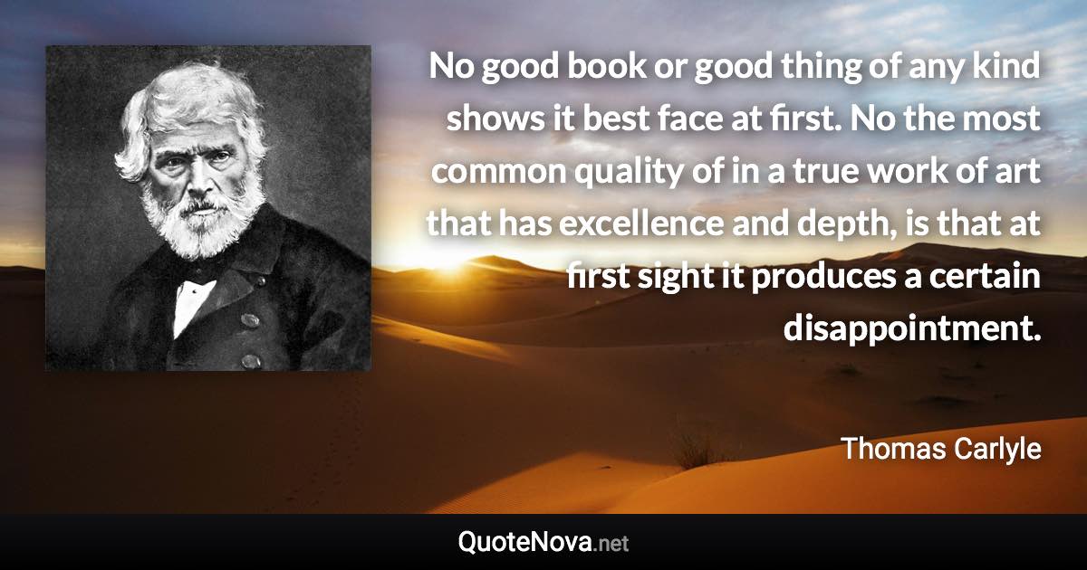 No good book or good thing of any kind shows it best face at first. No the most common quality of in a true work of art that has excellence and depth, is that at first sight it produces a certain disappointment. - Thomas Carlyle quote