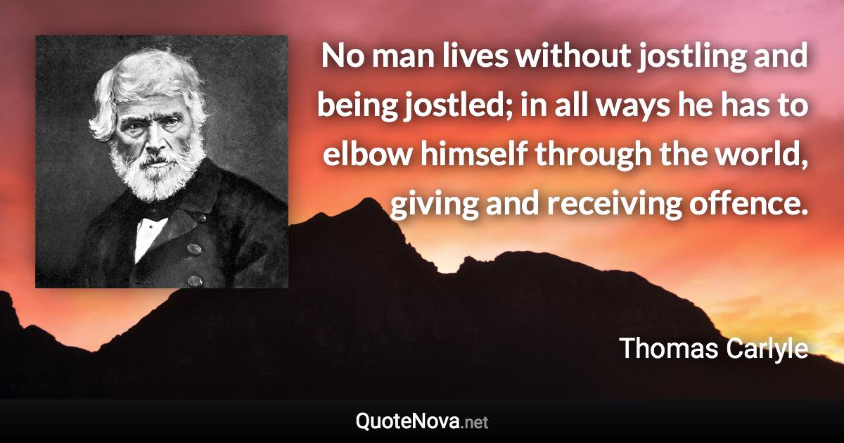 No man lives without jostling and being jostled; in all ways he has to elbow himself through the world, giving and receiving offence. - Thomas Carlyle quote