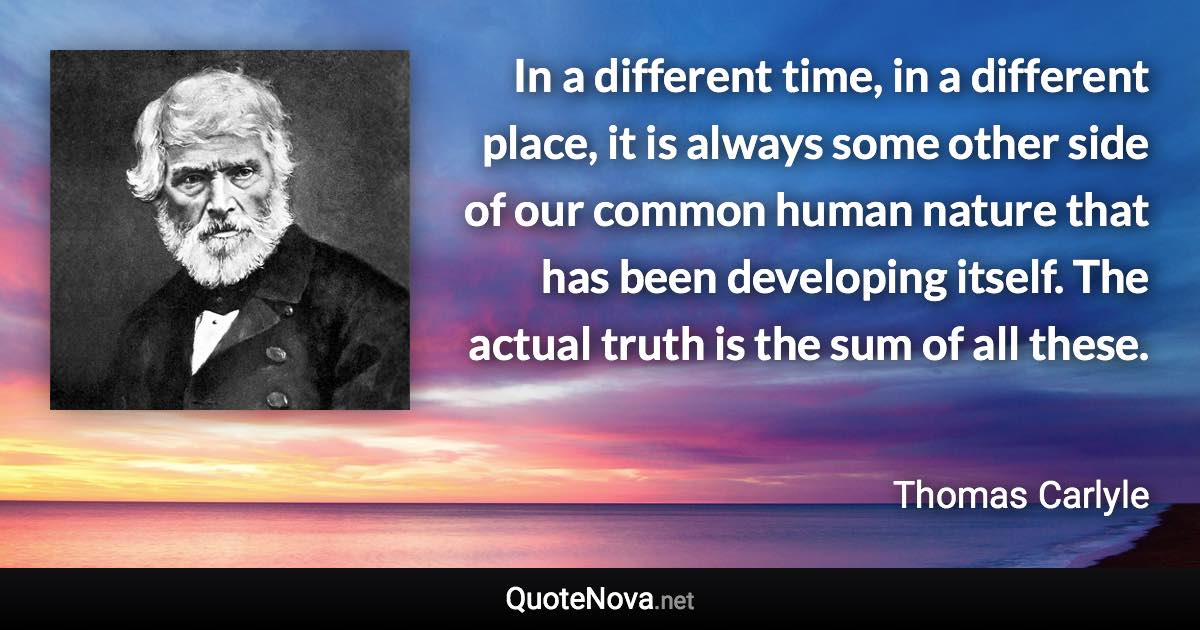 In a different time, in a different place, it is always some other side of our common human nature that has been developing itself. The actual truth is the sum of all these. - Thomas Carlyle quote