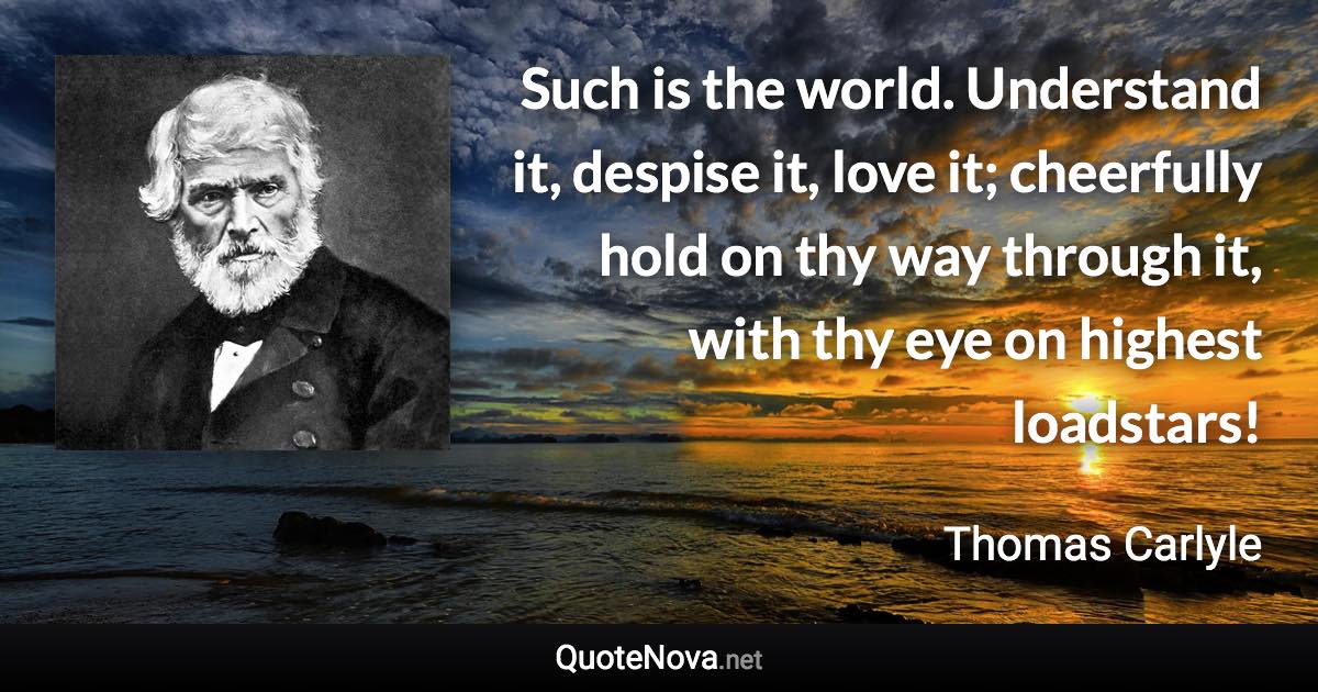 Such is the world. Understand it, despise it, love it; cheerfully hold on thy way through it, with thy eye on highest loadstars! - Thomas Carlyle quote