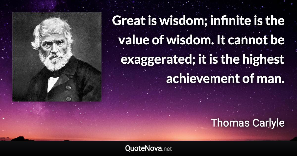 Great is wisdom; infinite is the value of wisdom. It cannot be exaggerated; it is the highest achievement of man. - Thomas Carlyle quote