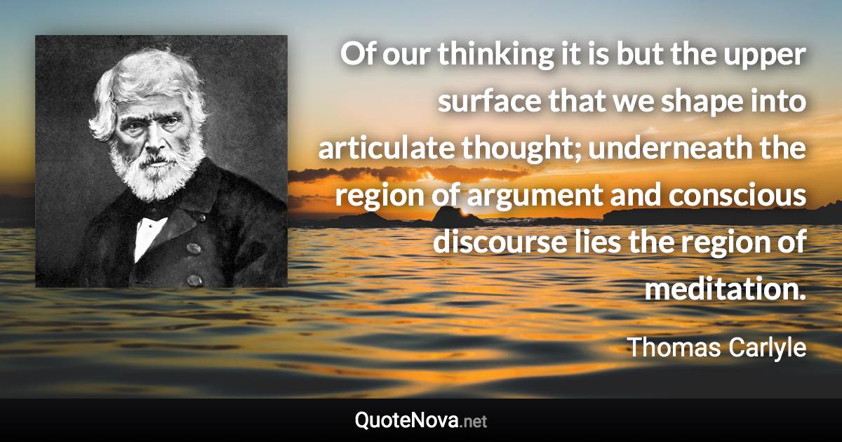 Of our thinking it is but the upper surface that we shape into articulate thought; underneath the region of argument and conscious discourse lies the region of meditation. - Thomas Carlyle quote