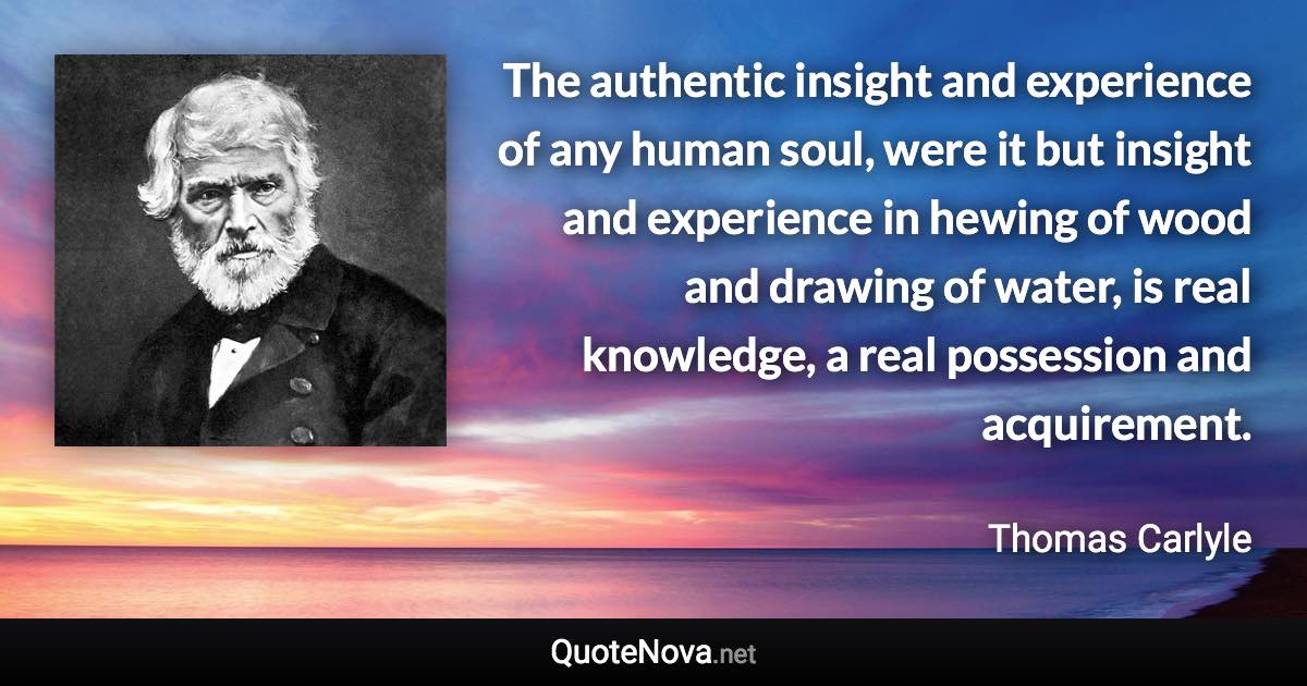 The authentic insight and experience of any human soul, were it but insight and experience in hewing of wood and drawing of water, is real knowledge, a real possession and acquirement. - Thomas Carlyle quote