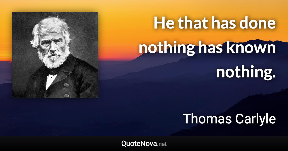 He that has done nothing has known nothing. - Thomas Carlyle quote